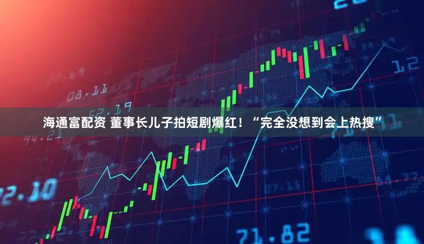海通富配资 董事长儿子拍短剧爆红！“完全没想到会上热搜”