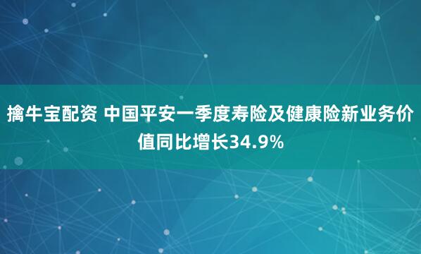 擒牛宝配资 中国平安一季度寿险及健康险新业务价值同比增长34.9%
