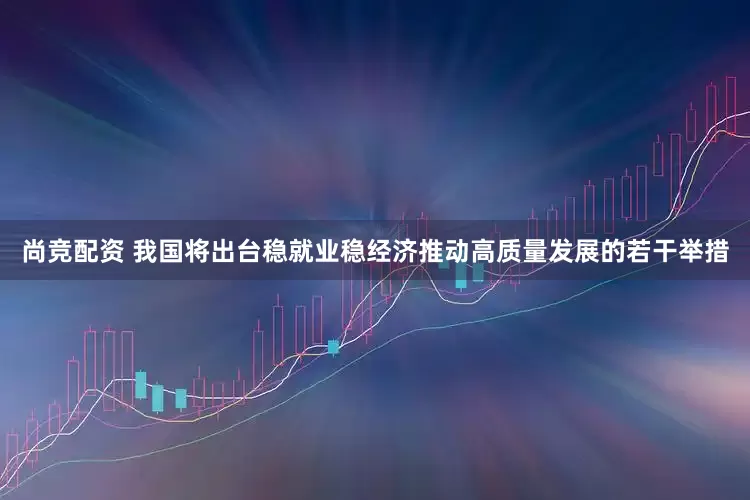 尚竞配资 我国将出台稳就业稳经济推动高质量发展的若干举措