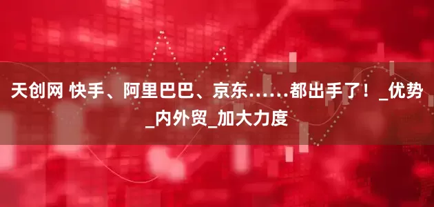 天创网 快手、阿里巴巴、京东……都出手了！_优势_内外贸_加大力度
