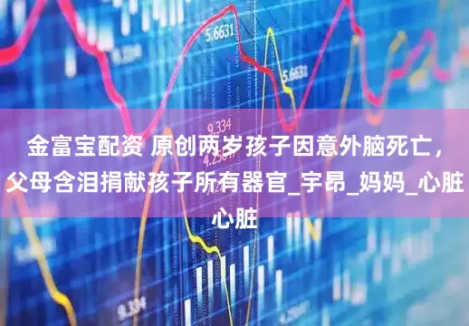 金富宝配资 原创两岁孩子因意外脑死亡，父母含泪捐献孩子所有器官_宇昂_妈妈_心脏