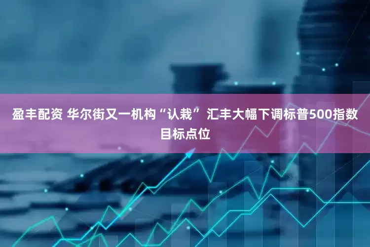 盈丰配资 华尔街又一机构“认栽” 汇丰大幅下调标普500指数目标点位
