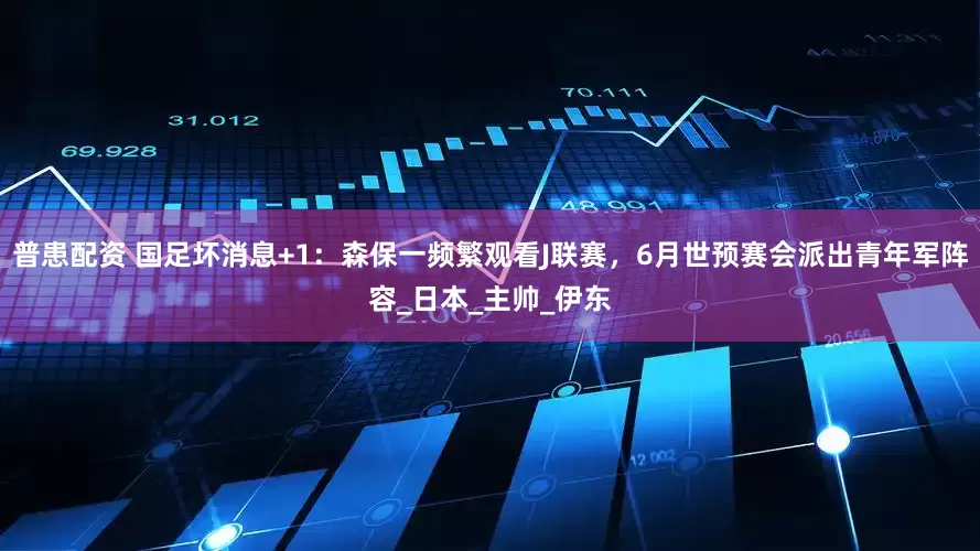 普患配资 国足坏消息+1：森保一频繁观看J联赛，6月世预赛会派出青年军阵容_日本_主帅_伊东