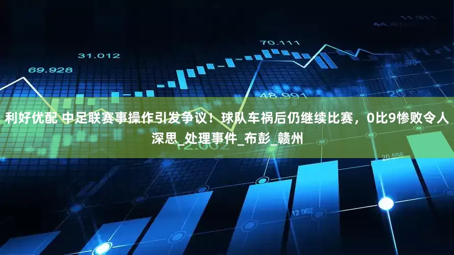 利好优配 中足联赛事操作引发争议！球队车祸后仍继续比赛，0比9惨败令人深思_处理事件_布彭_赣州