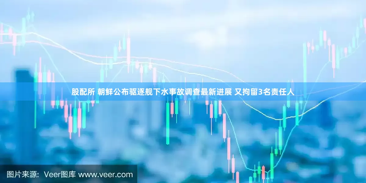 股配所 朝鲜公布驱逐舰下水事故调查最新进展 又拘留3名责任人