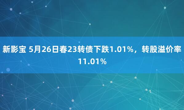 新影宝 5月26日春23转债下跌1.01%，转股溢价率11.01%