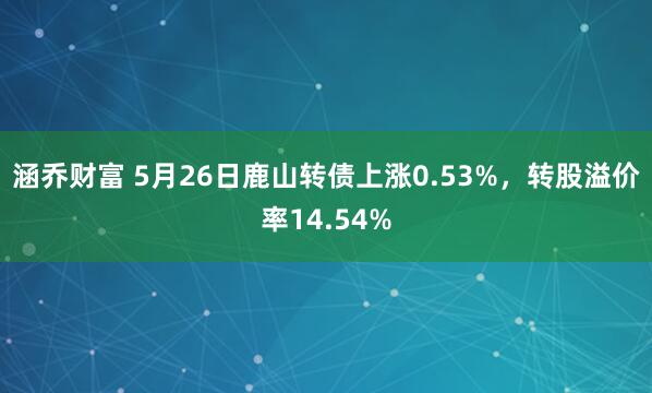 涵乔财富 5月26日鹿山转债上涨0.53%，转股溢价率14.54%