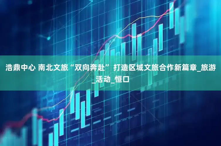 浩鼎中心 南北文旅“双向奔赴” 打造区域文旅合作新篇章_旅游_活动_恒口