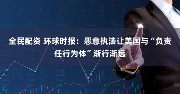 全民配资 环球时报：恶意执法让美国与“负责任行为体”渐行渐远