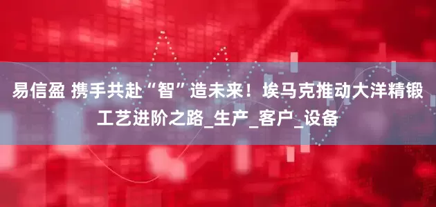 易信盈 携手共赴“智”造未来！埃马克推动大洋精锻工艺进阶之路_生产_客户_设备
