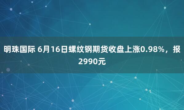 明珠国际 6月16日螺纹钢期货收盘上涨0.98%，报2990元