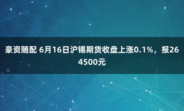 豪资随配 6月16日沪锡期货收盘上涨0.1%，报264500元