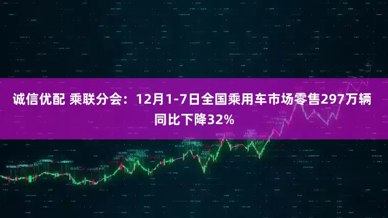 诚信优配 乘联分会：12月1-7日全国乘用车市场零售297万辆 同比下降32%