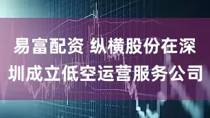 易富配资 纵横股份在深圳成立低空运营服务公司