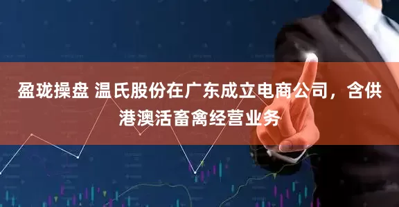 盈珑操盘 温氏股份在广东成立电商公司，含供港澳活畜禽经营业务