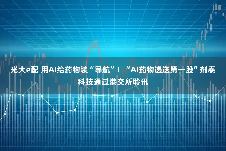 光大e配 用AI给药物装“导航”！“AI药物递送第一股”剂泰科技通过港交所聆讯